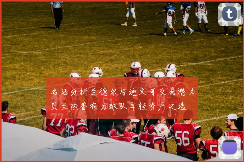 名记分析兰德尔与迪文可交易潜力贝兰热香农为球队年轻资产之选