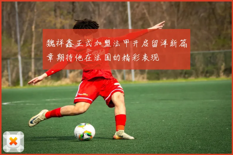 魏祥鑫正式加盟法甲开启留洋新篇章期待他在法国的精彩表现