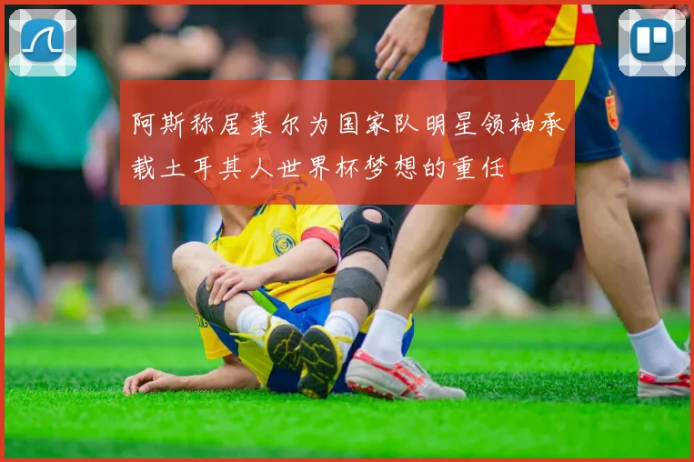 阿斯称居莱尔为国家队明星领袖承载土耳其人世界杯梦想的重任