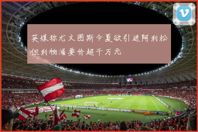 英媒称尤文图斯今夏欲引进阿利松但利物浦要价超千万元