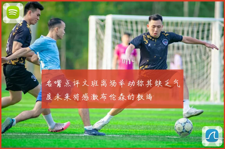 名嘴点评文班离场举动称其缺乏气度未来将感激布伦森的教诲