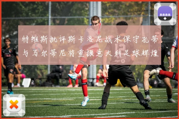 特维斯批评斯卡洛尼战术保守孔蒂与马尔蒂尼将重振意大利足球辉煌