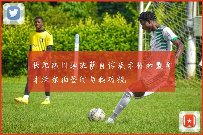 状元热门迪班萨自信表示将加盟奇才沃尔抽签时与我对视
