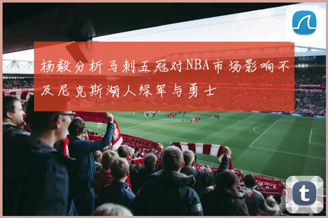 杨毅分析马刺五冠对NBA市场影响不及尼克斯湖人绿军与勇士