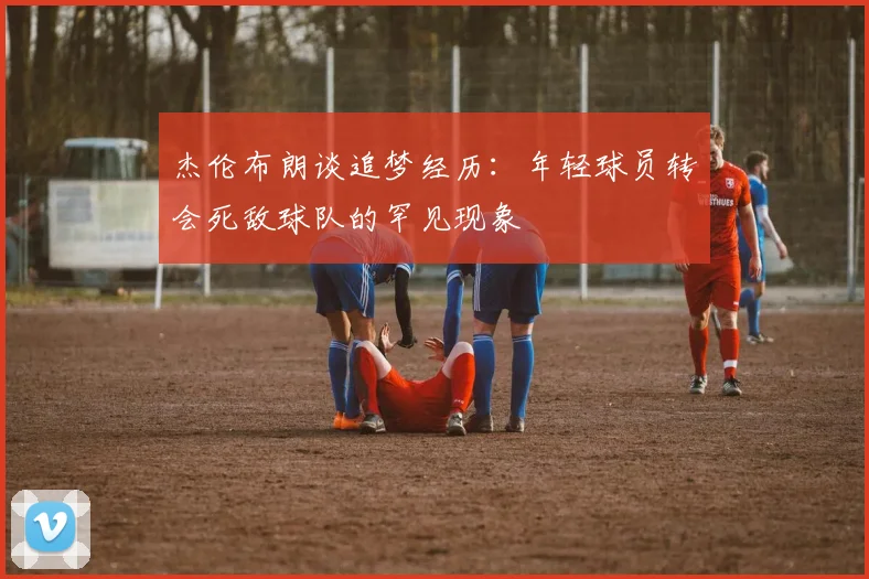 杰伦布朗谈追梦经历：年轻球员转会死敌球队的罕见现象