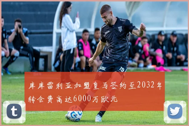 库库雷利亚加盟皇马签约至2032年转会费高达6000万欧元