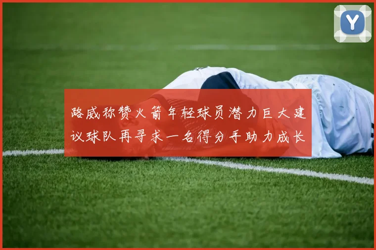 路威称赞火箭年轻球员潜力巨大建议球队再寻求一名得分手助力成长