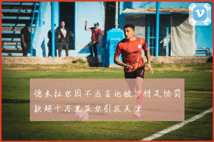 德米拉尔因不当言论被沙特足协罚款超十万里亚尔引发关注