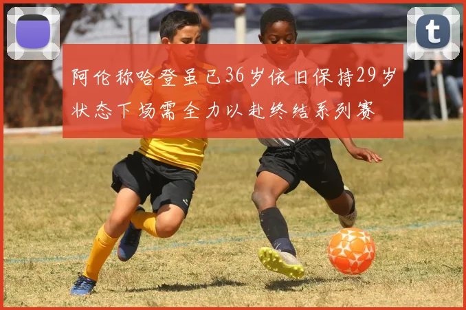 阿伦称哈登虽已36岁依旧保持29岁状态下场需全力以赴终结系列赛