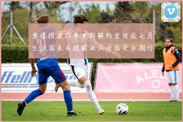 意媒报道邓弗里斯解约金将在七月生效国米或提前放人并接受分期付款