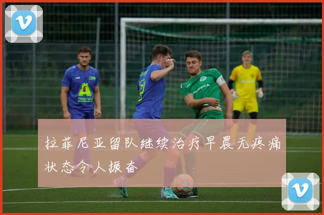 拉菲尼亚留队继续治疗早晨无疼痛状态令人振奋