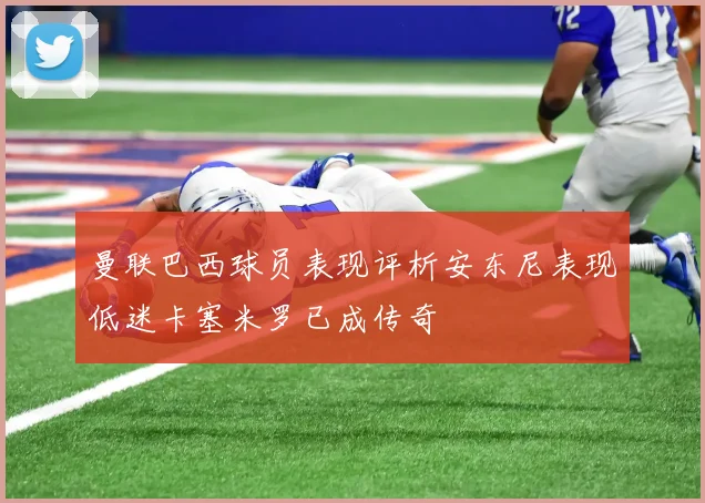 曼联巴西球员表现评析安东尼表现低迷卡塞米罗已成传奇