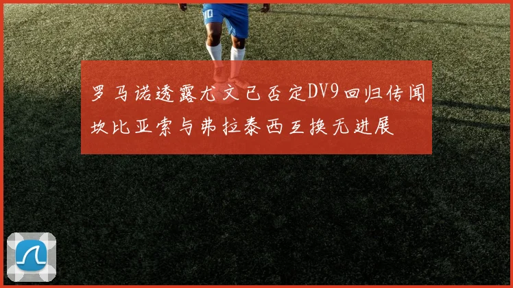 罗马诺透露尤文已否定DV9回归传闻坎比亚索与弗拉泰西互换无进展