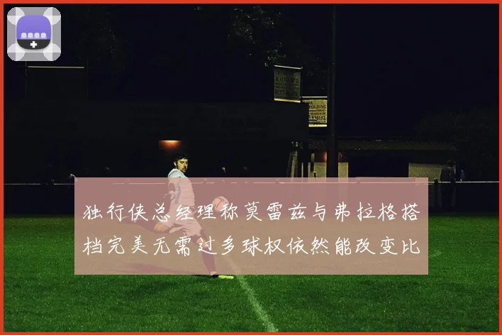 独行侠总经理称莫雷兹与弗拉格搭档完美无需过多球权依然能改变比赛局势