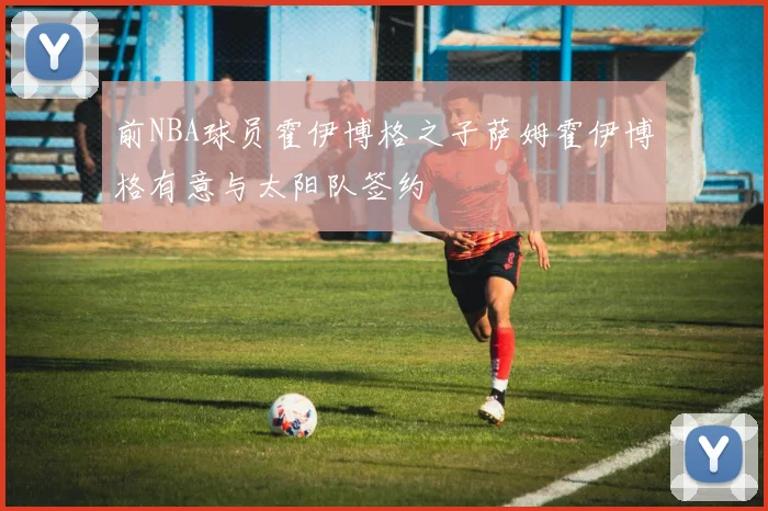 前NBA球员霍伊博格之子萨姆霍伊博格有意与太阳队签约