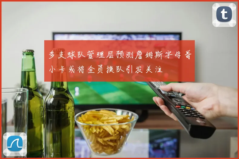 多支球队管理层预测詹姆斯字母哥小卡或将全员换队引发关注