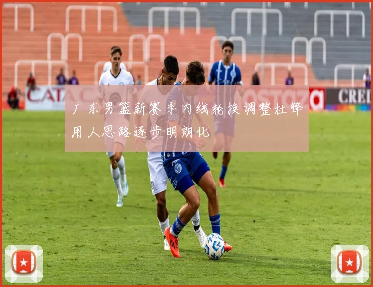 广东男篮新赛季内线轮换调整杜锋用人思路逐步明朗化