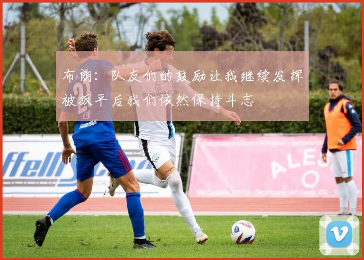 布朗：队友们的鼓励让我继续发挥被扳平后我们依然保持斗志