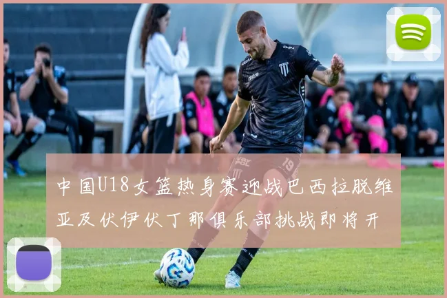 中国U18女篮热身赛迎战巴西拉脱维亚及伏伊伏丁那俱乐部挑战即将开启