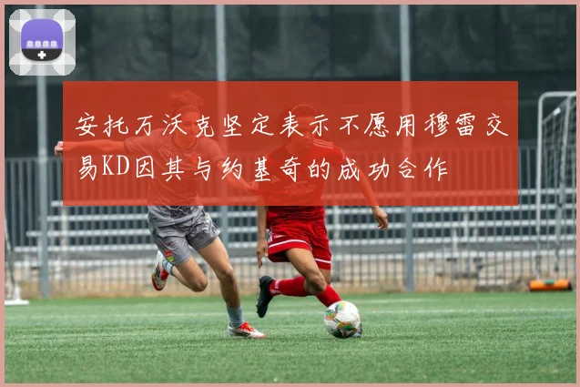 安托万沃克坚定表示不愿用穆雷交易KD因其与约基奇的成功合作