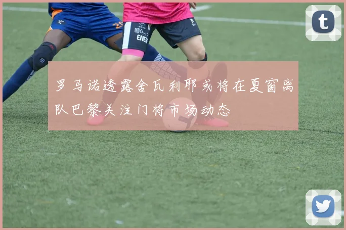 罗马诺透露舍瓦利耶或将在夏窗离队巴黎关注门将市场动态
