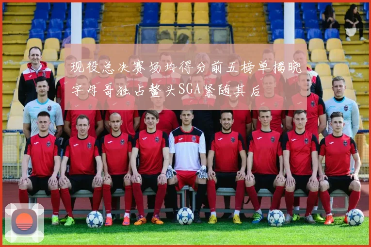 现役总决赛场均得分前五榜单揭晓字母哥独占鳌头SGA紧随其后