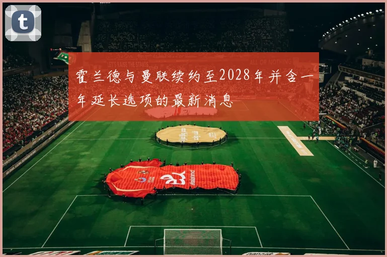 霍兰德与曼联续约至2028年并含一年延长选项的最新消息