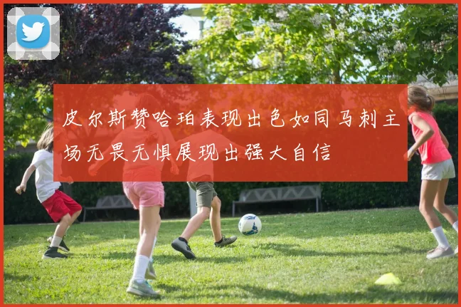 皮尔斯赞哈珀表现出色如同马刺主场无畏无惧展现出强大自信