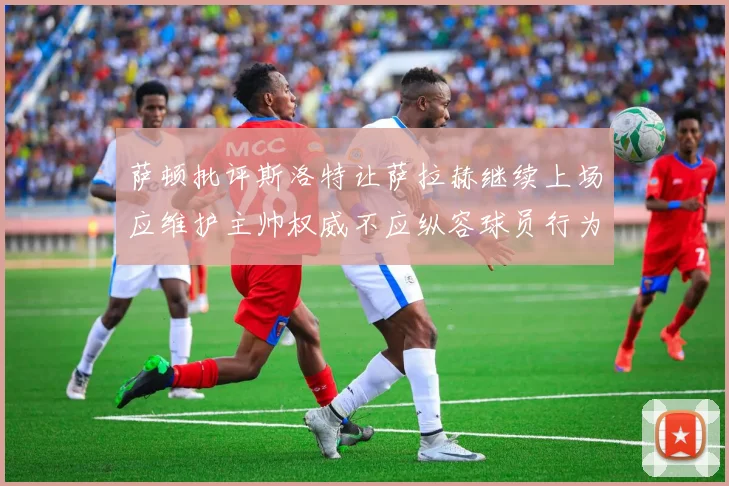 萨顿批评斯洛特让萨拉赫继续上场应维护主帅权威不应纵容球员行为