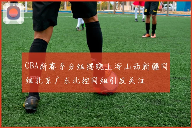 CBA新赛季分组揭晓上海山西新疆同组北京广东北控同组引发关注