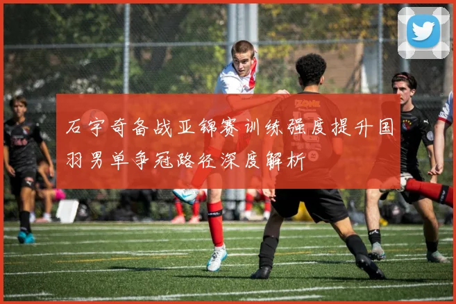 石宇奇备战亚锦赛训练强度提升国羽男单争冠路径深度解析