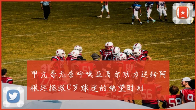 甲亢哥无奈呼唤亚马尔助力逆转阿根廷拯救C罗球迷的绝望时刻