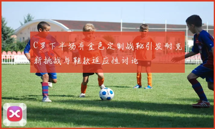 C罗下半场弃金色定制战靴引发耐克新挑战与鞋款适应性讨论