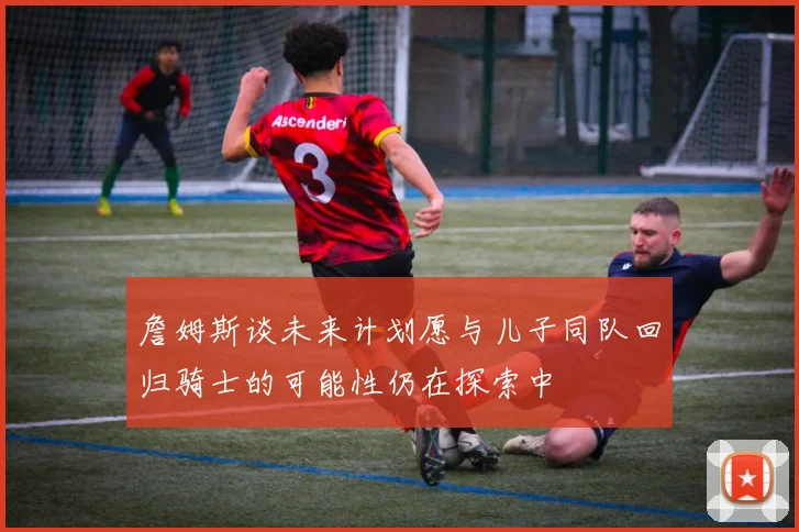 詹姆斯谈未来计划愿与儿子同队回归骑士的可能性仍在探索中