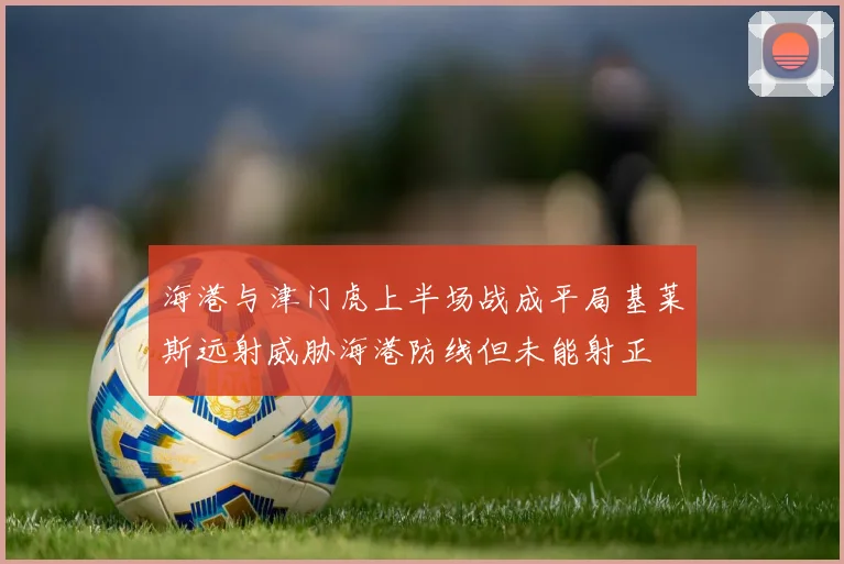 海港与津门虎上半场战成平局基莱斯远射威胁海港防线但未能射正